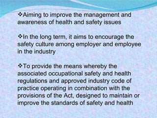 Aiming to improve the management and awareness of health and safety issues In the long term, it aims to encourage the safety culture among employer and employee in the industry To provide the means whereby the associated occupational safety and health regulations and approved industry code of practice operating in combination with the provisions of the Act, designed to maintain or improve the standards of safety and health 