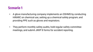 Scenario 1
• A glove manufacturing company implements an OSHMS by conducting
HIRARC on chemical use, setting up a chemical safety program, and
providing PPE such as gloves and respirators.
• They perform monthly safety audits, hold regular safety committee
meetings, and submit JKKP 8 forms for accident reporting.
 