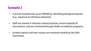 Scenario 2
• A private hospital sets up an OSHMS by identifying biological hazards
(e.g., exposure to infectious diseases).
• Staff are trained in infection control practices, receive hepatitis B
vaccinations, and are monitored through health surveillance programs.
• Incident reports and near misses are reviewed monthly by the OSH
Committee.
 