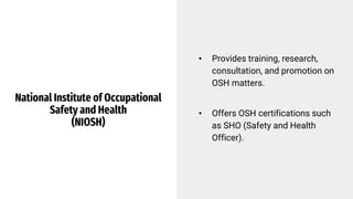 National Institute of Occupational
Safety and Health
(NIOSH)
• Provides training, research,
consultation, and promotion on
OSH matters.
• Offers OSH certifications such
as SHO (Safety and Health
Officer).
 