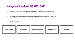 Malaysian Standard: MS 1722 : 2011
• Developed by the Department of Standards Malaysia.
• Compatible with international standards like ISO 45001.
• Key focus:
OSH Policy Planning Implementation Evaluation Review
 