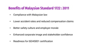 Benefits of Malaysian Standard 1722 : 2011
• Compliance with Malaysian law
• Lower accident rates and reduced compensation claims
• Better safety culture and employer morale
• Enhanced corporate image and stakeholder confidence
• Readiness for ISO45001 certification
 