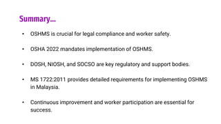 Summary…
• OSHMS is crucial for legal compliance and worker safety.
• OSHA 2022 mandates implementation of OSHMS.
• DOSH, NIOSH, and SOCSO are key regulatory and support bodies.
• MS 1722:2011 provides detailed requirements for implementing OSHMS
in Malaysia.
• Continuous improvement and worker participation are essential for
success.
 
