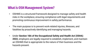 What is OSH Management System?
• OSHMS is a structured framework designed to manage safety and health
risks in the workplace, ensuring compliance with legal requirements and
promoting continuous improvement in safety performance.
• The main purpose is to prevent work-related injuries, illnesses, and
fatalities by proactively identifying and managing hazards.
• Under Section 18A of the Occupational Safety and Health Act (OSHA)
2022, employers are legally required to establish, implement, and maintain
an OSHMS that is appropriate to the nature of their business and the
hazards present.
 