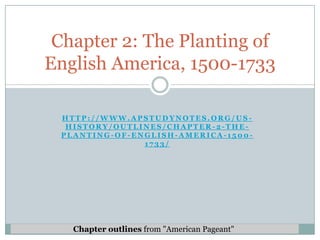 Chapter 2: The Planting of
English America, 1500-1733

 HTTP://WWW.APSTUDYNOTES.ORG/US-
  HISTORY/OUTLINES/CHAPTER-2-THE-
 PLANTING-OF-ENGLISH-AMERICA-1500-
               1733/




   Chapter outlines from "American Pageant"
 