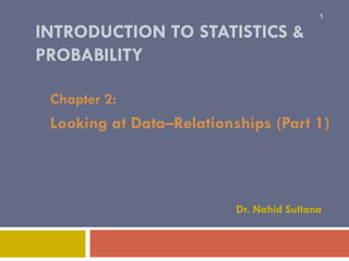 INTRODUCTION TO STATISTICS &
PROBABILITY
Chapter 2:
Looking at Data–Relationships (Part 1)
1
Dr. Nahid Sultana
 