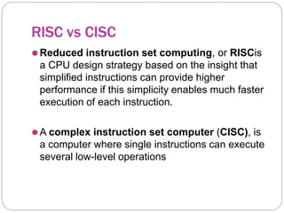 RISC vs CISC
⚫Reduced instruction set computing, or RISCis
a CPU design strategy based on the insight that
simplified instructions can provide higher
performance if this simplicity enables much faster
execution of each instruction.
⚫A complex instruction set computer (CISC), is
a computer where single instructions can execute
several low-level operations
 