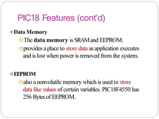 PIC18 Features (cont’d)
⦿Data Memory
The data memory is SRAMand EEPROM.
provides aplace to store data asapplication executes
and is lost when power is removed from the system.
⦿EEPROM
also anonvolatile memory which is used to store
data like values of certain variables. PIC18F4550 has
256 Bytesof EEPROM.
 