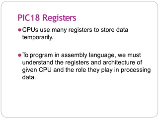 PIC18 Registers
⚫CPUs use many registers to store data
temporarily.
⚫To program in assembly language, we must
understand the registers and architecture of
given CPU and the role they play in processing
data.
 