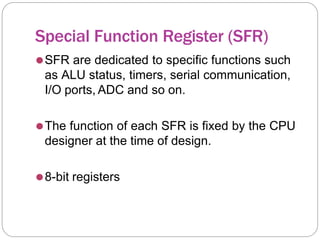 Special Function Register (SFR)
⚫SFR are dedicated to specific functions such
as ALU status, timers, serial communication,
I/O ports, ADC and so on.
⚫The function of each SFR is fixed by the CPU
designer at the time of design.
⚫8-bit registers
 
