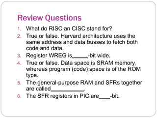 Review Questions
1. What do RISC an CISC stand for?
2. True or false. Harvard architecture uses the
same address and data busses to fetch both
code and data.
3. Register WREG is -bit wide.
4. True or false. Data space is SRAM memory,
whereas program (code) space is of the ROM
type.
5. The general-purpose RAM and SFRs together
are called .
6. The SFR registers in PIC are -bit.
 