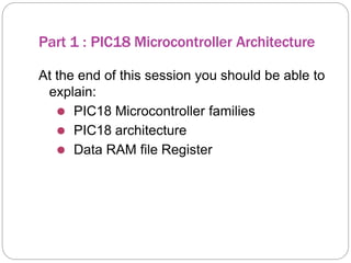 Part 1 : PIC18 Microcontroller Architecture
At the end of this session you should be able to
explain:
⚫ PIC18 Microcontroller families
⚫ PIC18 architecture
⚫ Data RAM file Register
 