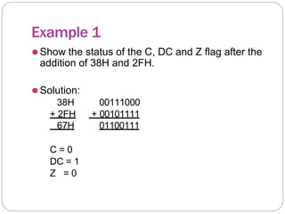 Example 1
⚫Show the status of the C, DC and Z flag after the
addition of 38H and 2FH.
⚫Solution:
38H 00111000
+ 2FH + 00101111
67H 01100111
C = 0
DC = 1
Z = 0
 