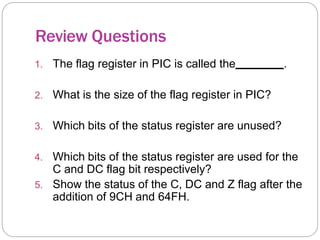 Review Questions
1. The flag register in PIC is called the .
2. What is the size of the flag register in PIC?
3. Which bits of the status register are unused?
4. Which bits of the status register are used for the
C and DC flag bit respectively?
5. Show the status of the C, DC and Z flag after the
addition of 9CH and 64FH.
 