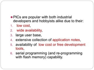 ⚫PICs are popular with both industrial
developers and hobbyists alike due to their:
1. low cost,
2. wide availability,
3. large user base,
4. extensive collection of application notes,
5. availability of low cost or free development
tools,
6. serial programming (and re-programming
with flash memory) capability.
 