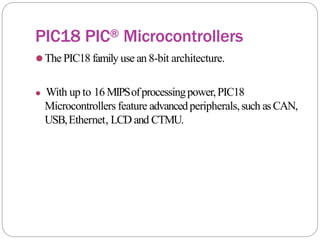 PIC18 PIC® Microcontrollers
⚫The PIC18 family use an 8-bit architecture.
⚫ With up to 16 MIPSofprocessingpower,PIC18
Microcontrollers feature advancedperipherals,such asCAN,
USB,Ethernet, LCD and CTMU.
 