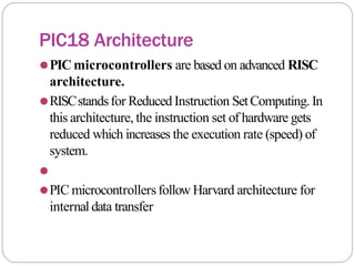 PIC18 Architecture
⚫PIC microcontrollers are based on advanced RISC
architecture.
⚫RISCstandsfor Reduced Instruction SetComputing. In
this architecture, the instruction set of hardware gets
reduced which increases the execution rate (speed) of
system.
⚫
⚫PIC microcontrollersfollow Harvard architecture for
internal data transfer
 