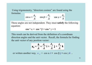 Using trigonometry, “direction cosines” are found using the
formulas:


These angles are not independent. They must satisfy the following
equation:
              cos ²  + cos ²  + cos ²  = 1

This result can be derived from the definition of a coordinate
direction angles and the unit vector. Recall, the formula for finding
the unit vector of any position vector:




 or written another way, u A = cos  i + cos  j + cos  k .
                                                                    11
 