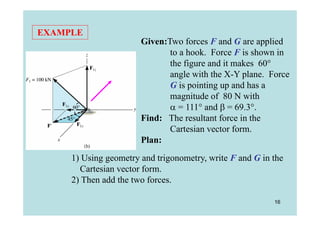 EXAMPLE
                       Given:Two forces F and G are applied
                              to a hook. Force F is shown in
                              the figure and it makes 60°
                G
                              angle with the X-Y plane. Force
                              G is pointing up and has a
                              magnitude of 80 N with
                               = 111° and  = 69.3°.
                       Find: The resultant force in the
                              Cartesian vector form.
                       Plan:
     1) Using geometry and trigonometry, write F and G in the
       Cartesian vector form.
     2) Then add the two forces.

                                                          16
 
