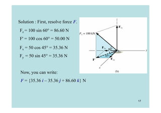 Solution : First, resolve force F.
Fz = 100 sin 60° = 86.60 N
F' = 100 cos 60° = 50.00 N
Fx = 50 cos 45° = 35.36 N
Fy = 50 sin 45° = 35.36 N


 Now, you can write:
 F = {35.36 i – 35.36 j + 86.60 k} N



                                       17
 
