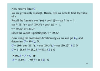 Now resolve force G.
We are given only  and . Hence, first we need to find the value
of .
Recall the formula cos ² () + cos ² () + cos ² () = 1.
cos ² (111°) + cos ² (69.3°) + cos ² () = 1.
 = 30.22° or 120.2°.
Since the vector is pointing up,  = 30.22°
Now using the coordinate direction angles, we can get UG, and
determine G = 80 UG N.
G = {80 ( cos (111°) i + cos (69.3°) j + cos (30.22°) k )} N
G = {- 28.67 i + 28.28 j + 69.13 k } N

Now, R = F + G or
R = {6.69 i – 7.08 j + 156 k} N
                                                                18
 