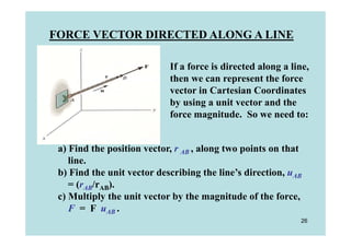 FORCE VECTOR DIRECTED ALONG A LINE

                            If a force is directed along a line,
                            then we can represent the force
                            vector in Cartesian Coordinates
                            by using a unit vector and the
                            force magnitude. So we need to:


 a) Find the position vector, r AB , along two points on that
    line.
 b) Find the unit vector describing the line’s direction, uAB
    = (rAB/rAB).
 c) Multiply the unit vector by the magnitude of the force,
    F = F uAB .
                                                             26
 