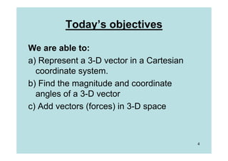Today’s objectives

We are able to:
a) Represent a 3-D vector in a Cartesian
  coordinate system.
b) Find the magnitude and coordinate
  angles of a 3-D vector
c) Add vectors (forces) in 3-D space



                                           4
 