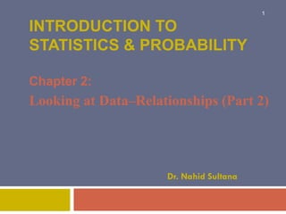 INTRODUCTION TO
STATISTICS & PROBABILITY
Chapter 2:
Looking at Data–Relationships (Part 2)
Dr. Nahid Sultana
1
 