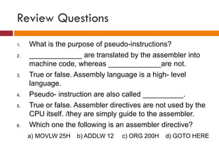 Review Questions
1. What is the purpose of pseudo-instructions?
2. _____________ are translated by the assembler into
machine code, whereas _____________are not.
3. True or false. Assembly language is a high- level
language.
4. Pseudo- instruction are also called __________.
5. True or false. Assembler directives are not used by the
CPU itself. /they are simply guide to the assembler.
6. Which one the following is an assembler directive?
a) MOVLW 25H b) ADDLW 12 c) ORG 200H d) GOTO HERE
 