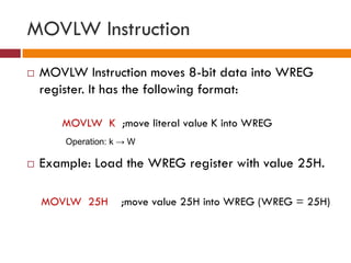 MOVLW Instruction
 MOVLW Instruction moves 8-bit data into WREG
register. It has the following format:
MOVLW K ;move literal value K into WREG
 Example: Load the WREG register with value 25H.
MOVLW 25H ;move value 25H into WREG (WREG = 25H)
Operation: k → W
 