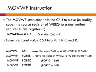 MOVWF Instruction
 The MOVWF instruction tells the CPU to move (in reality,
copy) the source register of WREG to a destination
register in file register (F).
 Example: Load value 66H into Port B, C and D.
MOVLW 66H ;move the value 66H to WREG (WREG = 66H)
MOVWF PORTB ; move the value in WREG to PORTB (PORTB = 66H)
MOVWF PORTC ;PORTC = 66H
MOVWF PORTD ;PORTD = 66H
MOVWF Move W to f Operation: (W) → f
 