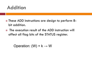 Addition
 These ADD instructions are design to perform 8-
bit addition.
 The execution result of the ADD instruction will
affect all flag bits of the STATUS register.
Operation: (W) + k → W
 