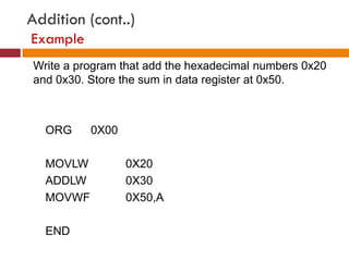 Addition (cont..)
Example
Write a program that add the hexadecimal numbers 0x20
and 0x30. Store the sum in data register at 0x50.
ORG 0X00
MOVLW 0X20
ADDLW 0X30
MOVWF 0X50,A
END
 