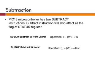 Subtraction
• PIC18 microcontroller has two SUBTRACT
instructions. Subtract instruction will also affect all the
flag of STATUS register.
SUBLW Subtract W from Literal Operation: k – (W) → W
SUBWF Subtract W from f Operation: (f) – (W) → dest
 