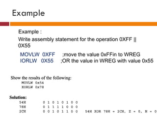 Example
Example :
Write assembly statement for the operation 0XFF ||
0X55
MOVLW 0XFF ;move the value 0xFFin to WREG
IORLW 0X55 ;OR the value in WREG with value 0x55
 