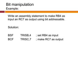 Bit manipulation
Example:
Write an assembly statement to make RB4 as
input an RC7 as output using bit addressable.
Solution:
BSF TRISB,4 ; set RB4 as input
BCF TRISC,7 ; make RC7 as output
 