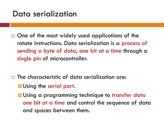 Data serialization
 One of the most widely used applications of the
rotate instructions. Data serialization is a process of
sending a byte of data, one bit at a time through a
single pin of microcontroller.
 The characteristic of data serialization are:
 Using the serial port.
 Using a programming technique to transfer data
one bit at a time and control the sequence of data
and spaces between them.
 