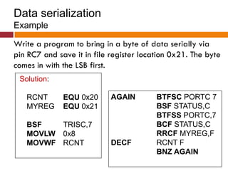 Data serialization
Example
Write a program to bring in a byte of data serially via
pin RC7 and save it in file register location 0x21. The byte
comes in with the LSB first.
Solution:
RCNT EQU 0x20
MYREG EQU 0x21
BSF TRISC,7
MOVLW 0x8
MOVWF RCNT
AGAIN BTFSC PORTC 7
BSF STATUS,C
BTFSS PORTC,7
BCF STATUS,C
RRCF MYREG,F
DECF RCNT F
BNZ AGAIN
 