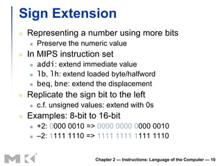 Sign Extension
   Representing a number using more bits
       Preserve the numeric value
   In MIPS instruction set
       addi: extend immediate value
       lb, lh: extend loaded byte/halfword
       beq, bne: extend the displacement
   Replicate the sign bit to the left
       c.f. unsigned values: extend with 0s
   Examples: 8-bit to 16-bit
       +2: 0000 0010 => 0000 0000 0000 0010
       –2: 1111 1110 => 1111 1111 1111 1110


                          Chapter 2 — Instructions: Language of the Computer — 10
 