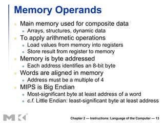 Memory Operands
   Main memory used for composite data
       Arrays, structures, dynamic data
   To apply arithmetic operations
       Load values from memory into registers
       Store result from register to memory
   Memory is byte addressed
       Each address identifies an 8-bit byte
   Words are aligned in memory
       Address must be a multiple of 4
   MIPS is Big Endian
       Most-significant byte at least address of a word
       c.f. Little Endian: least-significant byte at least address


                           Chapter 2 — Instructions: Language of the Computer — 13
 