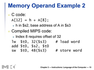 Memory Operand Example 2
   C code:
    A[12] = h + A[8];
      h in $s2, base address of A in $s3

   Compiled MIPS code:
     Index 8 requires offset of 32
    lw $t0, 32($s3)             # load word
    add $t0, $s2, $t0
    sw $t0, 48($s3)             # store word



                      Chapter 2 — Instructions: Language of the Computer — 15
 