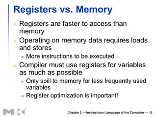 Registers vs. Memory
   Registers are faster to access than
    memory
   Operating on memory data requires loads
    and stores
       More instructions to be executed
   Compiler must use registers for variables
    as much as possible
       Only spill to memory for less frequently used
        variables
       Register optimization is important!

                       Chapter 2 — Instructions: Language of the Computer — 16
 
