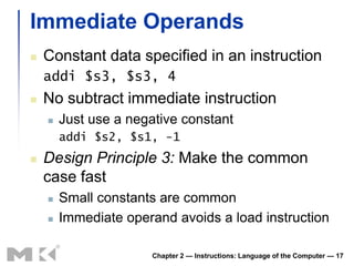 Immediate Operands
   Constant data specified in an instruction
    addi $s3, $s3, 4
   No subtract immediate instruction
       Just use a negative constant
        addi $s2, $s1, -1
   Design Principle 3: Make the common
    case fast
       Small constants are common
       Immediate operand avoids a load instruction

                      Chapter 2 — Instructions: Language of the Computer — 17
 