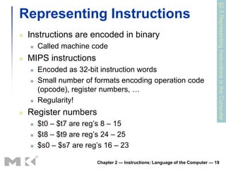 §2.5 Representing Instructions in the Computer
Representing Instructions
   Instructions are encoded in binary
       Called machine code
   MIPS instructions
       Encoded as 32-bit instruction words
       Small number of formats encoding operation code
        (opcode), register numbers, …
       Regularity!
   Register numbers
       $t0 – $t7 are reg’s 8 – 15
       $t8 – $t9 are reg’s 24 – 25
       $s0 – $s7 are reg’s 16 – 23

                         Chapter 2 — Instructions: Language of the Computer — 19
 