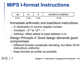 MIPS I-format Instructions
          op       rs        rt            constant or address
         6 bits   5 bits   5 bits                    16 bits

   Immediate arithmetic and load/store instructions
       rt: destination or source register number
       Constant: –215 to +215 – 1
       Address: offset added to base address in rs
   Design Principle 4: Good design demands good
    compromises
       Different formats complicate decoding, but allow 32-bit
        instructions uniformly
       Keep formats as similar as possible

                           Chapter 2 — Instructions: Language of the Computer — 23
 