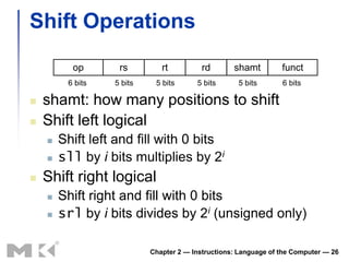 Shift Operations
          op       rs         rt          rd       shamt         funct
         6 bits   5 bits    5 bits      5 bits      5 bits       6 bits

   shamt: how many positions to shift
   Shift left logical
       Shift left and fill with 0 bits
       sll by i bits multiplies by 2i
   Shift right logical
       Shift right and fill with 0 bits
       srl by i bits divides by 2i (unsigned only)

                           Chapter 2 — Instructions: Language of the Computer — 26
 