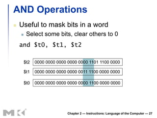 AND Operations
   Useful to mask bits in a word
        Select some bits, clear others to 0
    and $t0, $t1, $t2

        $t2   0000 0000 0000 0000 0000 1101 1100 0000

        $t1   0000 0000 0000 0000 0011 1100 0000 0000

        $t0   0000 0000 0000 0000 0000 1100 0000 0000




                             Chapter 2 — Instructions: Language of the Computer — 27
 