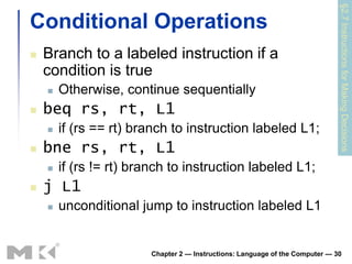 §2.7 Instructions for Making Decisions
Conditional Operations
   Branch to a labeled instruction if a
    condition is true
       Otherwise, continue sequentially
   beq rs, rt, L1
       if (rs == rt) branch to instruction labeled L1;
   bne rs, rt, L1
       if (rs != rt) branch to instruction labeled L1;
   j L1
       unconditional jump to instruction labeled L1


                        Chapter 2 — Instructions: Language of the Computer — 30
 