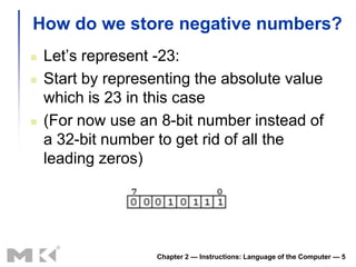 How do we store negative numbers?
   Let’s represent -23:
   Start by representing the absolute value
    which is 23 in this case
   (For now use an 8-bit number instead of
    a 32-bit number to get rid of all the
    leading zeros)




                    Chapter 2 — Instructions: Language of the Computer — 5
 