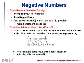 Negative Numbers
   Could leave leftmost bit for sign
      0 for positive, 1 for negative

      Lead to problems
      Two zeros (0 and -0) which can be a big problem

         Could create infinite loops

   Could set leftmost bit to 1 i.e. -27 = -128
      Then ADD as many 1’s so that the sum of their decimal value

       and -128 equals the negative number we are representing




      •   We can get the same result with a better algorithm
      •   Note: that -1 is represented by 1111 1111

                              Chapter 2 — Instructions: Language of the Computer — 6
 